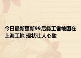 今日最新更新99后务工者被困在上海工地 现状让人心酸