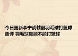 今日更新李宁战戟䨻羽毛球打篮球测评 羽毛球鞋能不能打篮球