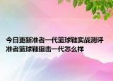 今日更新准者一代篮球鞋实战测评 准者篮球鞋狙击一代怎么样