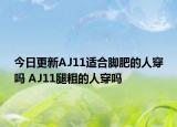 今日更新AJ11适合脚肥的人穿吗 AJ11腿粗的人穿吗