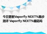 今日更新Vaporfly NEXT%跑步测评 Vaporfly NEXT%偏码吗