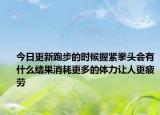 今日更新跑步的时候握紧拳头会有什么结果消耗更多的体力让人更疲劳