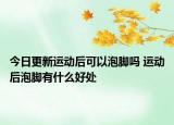 今日更新运动后可以泡脚吗 运动后泡脚有什么好处