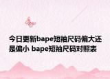 今日更新bape短袖尺码偏大还是偏小 bape短袖尺码对照表