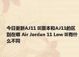 今日更新AJ11 IE版本和AJ11的区别在哪 Air Jordan 11 Low IE有什么不同