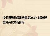 今日更新球鞋断管怎么办 球鞋断管还可以实战吗