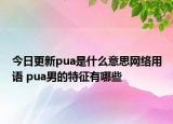 今日更新pua是什么意思网络用语 pua男的特征有哪些