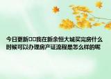 今日更新﻿﻿我在新余恒大城买完房什么时候可以办理房产证流程是怎么样的呢