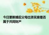 今日更新婚后父母出资买房是否属于共同财产