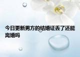 今日更新男方的结婚证丢了还能离婚吗