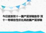 今日更新双十一国产篮球鞋推荐 双十一有哪些性价比高的国产篮球鞋