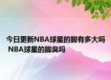 今日更新NBA球星的脚有多大吗 NBA球星的脚臭吗