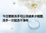 今日更新洗手可以洗掉多少细菌,洗手一次能洗干净吗