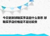 今日更新球鞋买手店是什么意思 球鞋买手店价格是不是比较贵