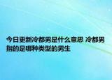 今日更新冷都男是什么意思 冷都男指的是哪种类型的男生