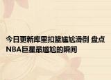 今日更新库里扣篮尴尬滑倒 盘点NBA巨星最尴尬的瞬间