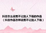 抖音怎么设置不让别人下载的作品（抖音作品怎样设置不让别人下载）