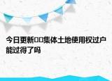 今日更新﻿﻿集体土地使用权过户能过得了吗