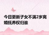 今日更新子女不满2岁离婚抚养权归谁