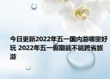 今日更新2022年五一国内游哪里好玩 2022年五一假期能不能跨省旅游