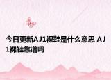 今日更新AJ1裸鞋是什么意思 AJ1裸鞋靠谱吗