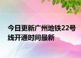 今日更新广州地铁22号线开通时间最新