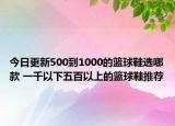 今日更新500到1000的篮球鞋选哪款 一千以下五百以上的篮球鞋推荐