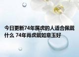 今日更新74年属虎的人适合佩戴什么 74年肖虎戴如意玉好
