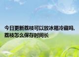 今日更新荔枝可以放冰箱冷藏吗,荔枝怎么保存时间长