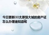 今日更新﻿﻿太原恒大城的房产证怎么办理谁知道呢