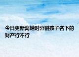 今日更新离婚时分割孩子名下的财产行不行