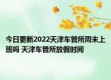 今日更新2022天津车管所周末上班吗 天津车管所放假时间