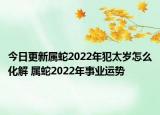 今日更新属蛇2022年犯太岁怎么化解 属蛇2022年事业运势