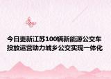 今日更新江苏100辆新能源公交车投放运营助力城乡公交实现一体化