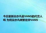 今日更新吴亦凡是VANS的代言人吗 为何吴亦凡频繁在穿VANS