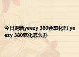 今日更新yeezy 380会氧化吗 yeezy 380氧化怎么办