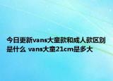 今日更新vans大童款和成人款区别是什么 vans大童21cm是多大