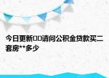 今日更新﻿﻿请问公积金贷款买二套房**多少
