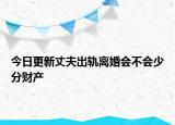 今日更新丈夫出轨离婚会不会少分财产