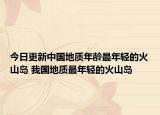 今日更新中国地质年龄最年轻的火山岛 我国地质最年轻的火山岛