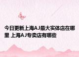 今日更新上海AJ最大实体店在哪里 上海AJ专卖店有哪些