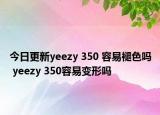 今日更新yeezy 350 容易褪色吗 yeezy 350容易变形吗