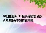 今日更新AJ11鞋头褶皱怎么办 AJ11鞋头不对称正常吗