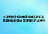 今日更新性价比和外观都不错的实战篮球鞋有哪些 篮球鞋性价比排行
