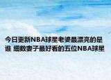 今日更新NBA球星老婆最漂亮的是谁 细数妻子最好看的五位NBA球星