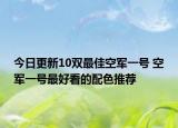 今日更新10双最佳空军一号 空军一号最好看的配色推荐