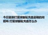 今日更新打篮球脚趾充血是鞋的问题吗 打篮球脚趾充血怎么办