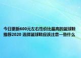 今日更新600元左右性价比最高的篮球鞋推荐2020 选择篮球鞋应该注意一些什么