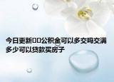 今日更新﻿﻿公积金可以多交吗交满多少可以贷款买房子