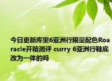 今日更新库里6亚洲行限量配色Roaracle开箱测评 curry 6亚洲行鞋底改为一体的吗